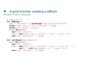 A good practise: scripting a rollback
Another Fabric example
  # fabfile.py
  def deploy():
    tag = "prod/%s" % strftime("%Y/%m-%d-%H-%M-%S")
    local('git tag -a %s -m "Prod"' % tag)
    local('git push --tags')
    with cd(path):
      run('git fetch')
      tag = run('git tag -l prod/* | sort | tail -n1')
      run('git checkout ' + tag)

  def rollback(num_revs=1):
    with cd(path):
      run('git fetch')
      tag = run('git tag -l prod/* | sort | tail -n' + 
            str(1 + int(num_revs)) + ' | head -n1')
      run('git checkout ' + tag)
 