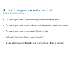 Isn't it dangerous to trust a machine?
Errare humanum est

  Of course you need continuous integration with MANY tests

  Of course you need some serious monitoring on the production server

  Of course you need some good rollback scripts

  But aren't that good things to do anyway ?

  Good continuous integration is more reliable than a human!
 