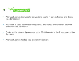Allomatch.com is the website for watching sports in bars in France and Spain
(sportandbar.es)

Allomatch is used by 500 barmen (clients) and visited by more than 200,000
unique visitors per month

Peaks on the biggest days can go up to 20,000 people in the 2 hours preceding
the game

Allomatch.com is hosted on a cluster of 6 servers
 