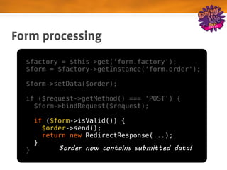 Form processing
  $factory = $this->get('form.factory');
  $form = $factory->getInstance('form.order');

  $form->setData($order);

  if ($request->getMethod() === 'POST') {
    $form->bindRequest($request);

      if ($form->isValid()) {
        $order->send();
        return new RedirectResponse(...);
      }
  }         $order now contains submitted data!
 