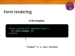Form rendering
                 In the template


  <form action="#" method="post">
    {{ form.widget }}
  </form>




               "widget" is a view method
 
