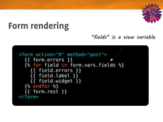 Form rendering
                           "fields" is a view variable


  <form action="#" method="post">
    {{ form.errors }}
    {% for field in form.vars.fields %}
      {{ field.errors }}
      {{ field.label }}
      {{ field.widget }}
    {% endfor %}
    {{ form.rest }}
  </form>
 