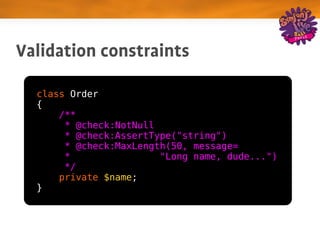 Validation constraints

  class Order
  {
      /**
       * @check:NotNull
       * @check:AssertType("string")
       * @check:MaxLength(50, message=
       *                "Long name, dude...")
       */
      private $name;
  }
 