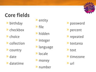 Core fields
               entity
  birthday                password
               file
  checkbox                percent
               hidden
  choice                  repeated
               integer
  collection              textarea
               language
  country                 text
               locale
  date                    timezone
               money
  datetime                url
               number
 