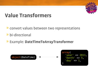 Value Transformers

 convert values between two representations
 bi­directional
 Example: DateTimeToArrayTransformer

                                array(
                                  'year' => 2011,
  object(DateTime)                'month' => 5,
                                  'day' => 1,
                                )
 