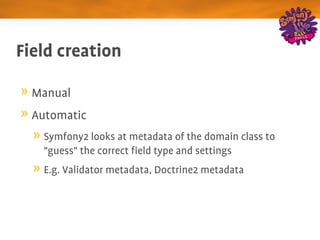 Field creation

  Manual
  Automatic
    Symfony2 looks at metadata of the domain class to 
    "guess" the correct field type and settings
    E.g. Validator metadata, Doctrine2 metadata
 