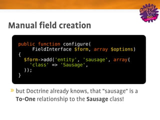 Manual field creation
  public function configure(
       FieldInterface $form, array $options)
  {
    $form->add('entity', 'sausage', array(
      'class' => 'Sausage',
    ));
  }


 but Doctrine already knows, that "sausage" is a 
 To­One relationship to the Sausage class!
 