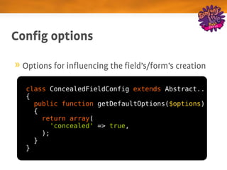 Config options

 Options for influencing the field's/form's creation

  class ConcealedFieldConfig extends Abstract..
  {
    public function getDefaultOptions($options)
    {
      return array(
        'concealed' => true,
      );
    }
  }
 
