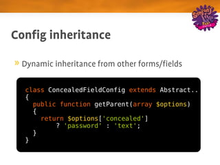 Config inheritance

 Dynamic inheritance from other forms/fields

  class ConcealedFieldConfig extends Abstract..
  {
    public function getParent(array $options)
    {
      return $options['concealed']
          ? 'password' : 'text';
    }
  }
 