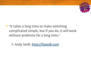 "It takes a long time to make somthing 
complicated simple, but if you do, it will work 
without problems for a long time."

– F. Andy Seidl, http://faseidl.com
 