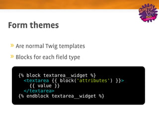 Form themes

 Are normal Twig templates
 Blocks for each field type

  {% block textarea__widget %}
    <textarea {{ block('attributes') }}>
      {{ value }}
    </textarea>
  {% endblock textarea__widget %}
 