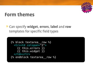 Form themes

 Can specify widget, errors, label and row 
 templates for specific field types

  {% block textarea__row %}
    <tr><td colspan="2">
      {{ this.errors }}
      {{ this.widget }}
    </td></tr>
  {% endblock textarea__row %}
 