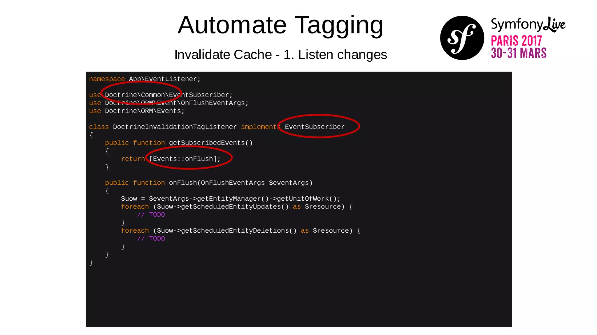 Automate Tagging
Invalidate Cache - 1. Listen changes
namespace AppEventListener;
use DoctrineCommonEventSubscriber;
use DoctrineORMEventOnFlushEventArgs;
use DoctrineORMEvents;
class DoctrineInvalidationTagListener implements EventSubscriber
{
public function getSubscribedEvents()
{
return [Events::onFlush];
}
public function onFlush(OnFlushEventArgs $eventArgs)
{
$uow = $eventArgs->getEntityManager()->getUnitOfWork();
foreach ($uow->getScheduledEntityUpdates() as $resource) {
// TODO
}
foreach ($uow->getScheduledEntityDeletions() as $resource) {
// TODO
}
}
}
 