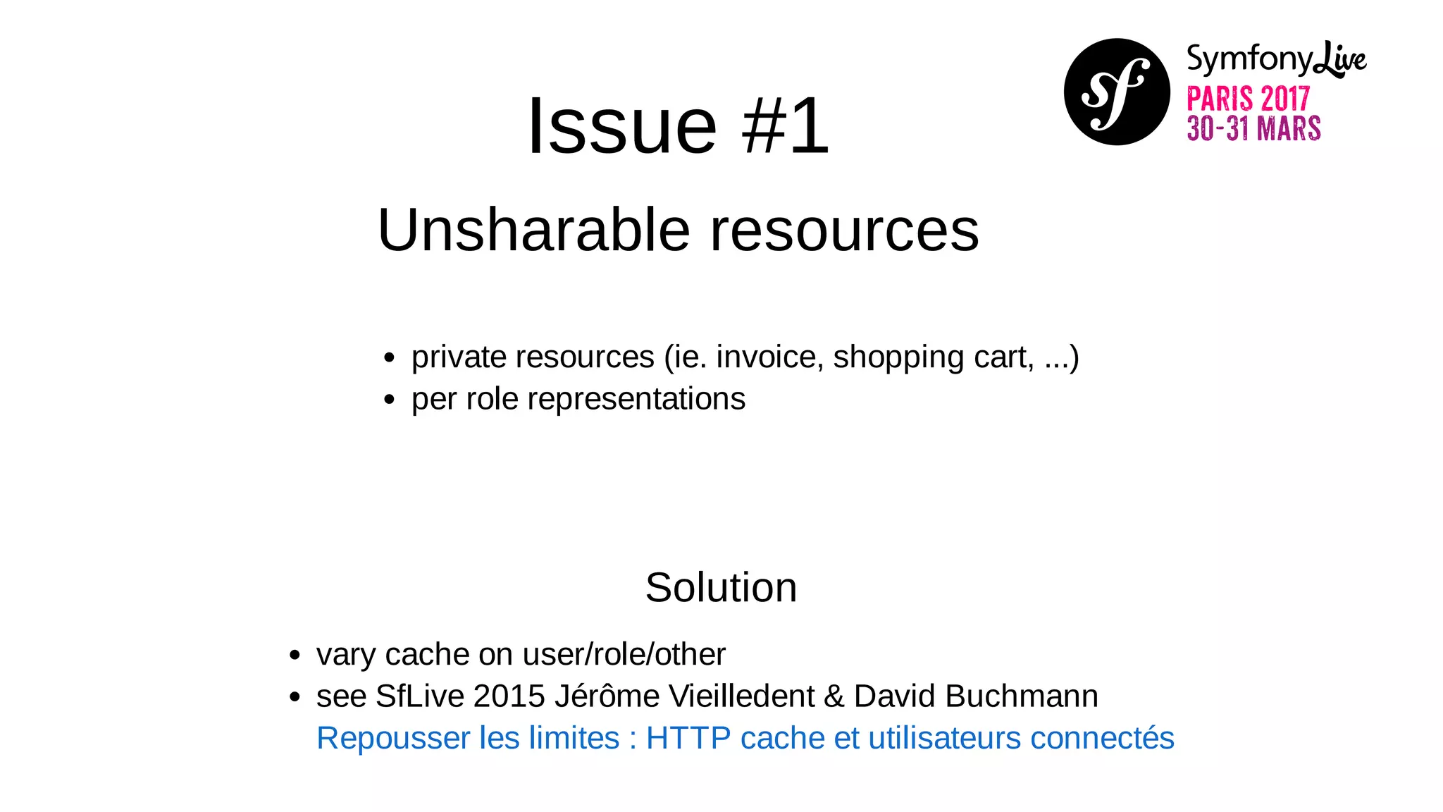 Issue #1
Unsharable resources
private resources (ie. invoice, shopping cart, ...)
per role representations
Solution
vary cache on user/role/other
see SfLive 2015 Jérôme Vieilledent & David Buchmann
Repousser les limites : HTTP cache et utilisateurs connectés
 