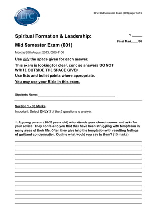 Spiritual Formation & Leadership:
Mid Semester Exam (601)
Monday 26th August 2013, 0900-1100
Use only the space given for each answer.
This exam is looking for clear, concise answers DO NOT
WRITE OUTSIDE THE SPACE GIVEN.
Use lists and bullet points where appropriate.
You may use your Bible in this exam.
Student’s Name:________________________________________________
% ______
Final Mark____/60
Section 1 - 30 Marks
Important: Select ONLY 3 of the 5 questions to answer:
1. A young person (18-25 years old) who attends your church comes and asks for
your advice: They confess to you that they have been struggling with temptation in
many areas of their life. Often they give in to the temptation with resulting feelings
of guilt and condemnation. Outline what would you say to them? (10 marks)
________________________________________________________________________
________________________________________________________________________
________________________________________________________________________
________________________________________________________________________
________________________________________________________________________
________________________________________________________________________
________________________________________________________________________
________________________________________________________________________
________________________________________________________________________
________________________________________________________________________
________________________________________________________________________
________________________________________________________________________
________________________________________________________________________
________________________________________________________________________
________________________________________________________________________
SFL: Mid Semester Exam (601) page 1 of 5
 