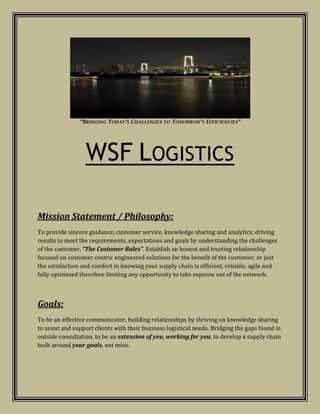“Bridging Today’s Challenges to Tomorrow’s Efficiencies” WSF Logistics Mission Statement / Philosophy:   To provide sincere guidance, customer service, knowledge sharing and analytics; driving results to meet the requirements, expectations and goals by understanding the challenges of the customer, “The Customer Rules”. Establish an honest and trusting relationship focused on customer centric engineered solutions for the benefit of the customer; or just the satisfaction and comfort in knowing your supply chain is efficient, reliable, agile and fully optimized therefore limiting any opportunity to take expense out of the network. Goals:    To be an effective communicator, building relationships by thriving on knowledge sharing to assist and support clients with their business logistical needs. Bridging the gaps found in outside consultation, to be an extension of you, working for you, to develop a supply chain built around your goals, not mine. About WSF Logistics W.  Stephen Foster Jr. – Principal ,[object Object]