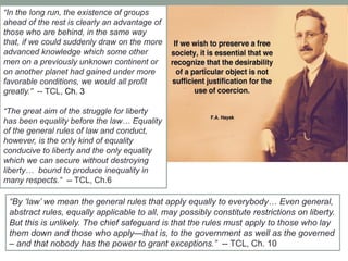 ―By ‗law‘ we mean the general rules that apply equally to everybody… Even general,
abstract rules, equally applicable to all, may possibly constitute restrictions on liberty.
But this is unlikely. The chief safeguard is that the rules must apply to those who lay
them down and those who apply—that is, to the government as well as the governed
– and that nobody has the power to grant exceptions.‖ -- TCL, Ch. 10
―In the long run, the existence of groups
ahead of the rest is clearly an advantage of
those who are behind, in the same way
that, if we could suddenly draw on the more
advanced knowledge which some other
men on a previously unknown continent or
on another planet had gained under more
favorable conditions, we would all profit
greatly.‖ -- TCL, Ch. 3
―The great aim of the struggle for liberty
has been equality before the law… Equality
of the general rules of law and conduct,
however, is the only kind of equality
conducive to liberty and the only equality
which we can secure without destroying
liberty… bound to produce inequality in
many respects.― -- TCL, Ch.6
 