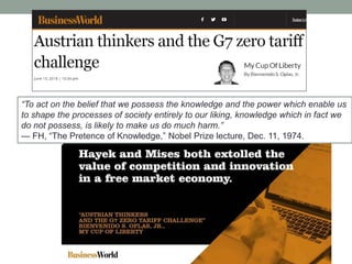 ―To act on the belief that we possess the knowledge and the power which enable us
to shape the processes of society entirely to our liking, knowledge which in fact we
do not possess, is likely to make us do much harm.‖
— FH, ―The Pretence of Knowledge,‖ Nobel Prize lecture, Dec. 11, 1974.
 
