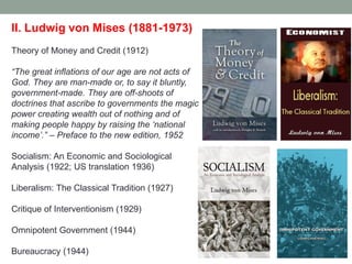 II. Ludwig von Mises (1881-1973)
Theory of Money and Credit (1912)
―The great inflations of our age are not acts of
God. They are man-made or, to say it bluntly,
government-made. They are off-shoots of
doctrines that ascribe to governments the magic
power creating wealth out of nothing and of
making people happy by raising the ‗national
income‘.‖ – Preface to the new edition, 1952
Socialism: An Economic and Sociological
Analysis (1922; US translation 1936)
Liberalism: The Classical Tradition (1927)
Critique of Interventionism (1929)
Omnipotent Government (1944)
Bureaucracy (1944)
 