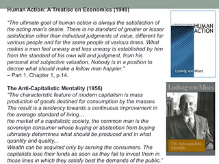 Human Action: A Treatise on Economics (1949)
―The ultimate goal of human action is always the satisfaction of
the acting man's desire. There is no standard of greater or lesser
satisfaction other than individual judgments of value, different for
various people and for the same people at various times. What
makes a man feel uneasy and less uneasy is established by him
from the standard of his own will and judgment, from his
personal and subjective valuation. Nobody is in a position to
decree what should make a fellow man happier.‖
– Part 1, Chapter 1, p.14.
The Anti-Capitalistic Mentality (1956)
"The characteristic feature of modern capitalism is mass
production of goods destined for consumption by the masses.
The result is a tendency towards a continuous improvement in
the average standard of living…
the market of a capitalistic society, the common man is the
sovereign consumer whose buying or abstention from buying
ultimately determines what should be produced and in what
quantity and quality...
Wealth can be acquired only by serving the consumers. The
capitalists lose their funds as soon as they fail to invest them in
those lines in which they satisfy best the demands of the public.‖
 