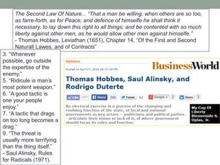 The Second Law Of Nature... ―That a man be willing, when others are so too,
as farre-forth, as for Peace, and defence of himselfe he shall think it
necessary, to lay down this right to all things; and be contented with so much
liberty against other men, as he would allow other men against himselfe.‖
- Thomas Hobbes, Leviathan (1651), Chapter 14, ―Of the First and Second
Naturall Lawes, and of Contracts‖
3. ―Whenever
possible, go outside
the expertise of the
enemy.‖
5. ―Ridicule is man’s
most potent weapon.‖
6. ―A good tactic is
one your people
enjoy.‖
7. ―A tactic that drags
on too long becomes a
drag.‖
9. ―The threat is
usually more terrifying
than the thing itself.‖
- Saul Alinsky, Rules
for Radicals (1971).
 