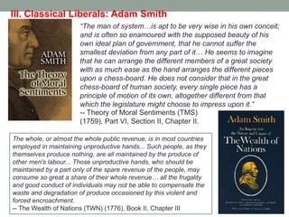 ―The man of system…is apt to be very wise in his own conceit;
and is often so enamoured with the supposed beauty of his
own ideal plan of government, that he cannot suffer the
smallest deviation from any part of it… He seems to imagine
that he can arrange the different members of a great society
with as much ease as the hand arranges the different pieces
upon a chess-board. He does not consider that in the great
chess-board of human society, every single piece has a
principle of motion of its own, altogether different from that
which the legislature might choose to impress upon it.‖
III. Classical Liberals: Adam Smith
The whole, or almost the whole public revenue, is in most countries
employed in maintaining unproductive hands... Such people, as they
themselves produce nothing, are all maintained by the produce of
other men's labour... Those unproductive hands, who should be
maintained by a part only of the spare revenue of the people, may
consume so great a share of their whole revenue… all the frugality
and good conduct of individuals may not be able to compensate the
waste and degradation of produce occasioned by this violent and
forced encroachment.
-- The Wealth of Nations (TWN) (1776), Book II, Chapter III
-- Theory of Moral Sentiments (TMS)
(1759), Part VI, Section II, Chapter II.
 