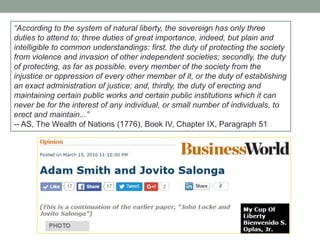 ―According to the system of natural liberty, the sovereign has only three
duties to attend to; three duties of great importance, indeed, but plain and
intelligible to common understandings: first, the duty of protecting the society
from violence and invasion of other independent societies; secondly, the duty
of protecting, as far as possible, every member of the society from the
injustice or oppression of every other member of it, or the duty of establishing
an exact administration of justice; and, thirdly, the duty of erecting and
maintaining certain public works and certain public institutions which it can
never be for the interest of any individual, or small number of individuals, to
erect and maintain...‖
-- AS, The Wealth of Nations (1776), Book IV, Chapter IX, Paragraph 51
 