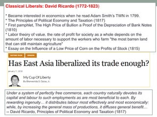 Classical Liberals: David Ricardo (1772-1823)
* Became interested in economics when he read Adam Smith’s TWN in 1799.
* The Principles of Political Economy and Taxation (1817)
* First pamphlet, The High Price of Bullion a Proof of the Depreciation of Bank Notes
(1810)
* Labor theory of value. the rate of profit for society as a whole depends on the
amount of labor necessary to support the workers who farm "the most barren land
that can still maintain agriculture"
* Essay on the Influence of a Low Price of Corn on the Profits of Stock (1815)
Under a system of perfectly free commerce, each country naturally devotes its
capital and labour to such employments as are most beneficial to each. By
rewarding ingenuity… it distributes labour most effectively and most economically:
while, by increasing the general mass of productions, it diffuses general benefit…
-- David Ricardo, Principles of Political Economy and Taxation (1817)
 