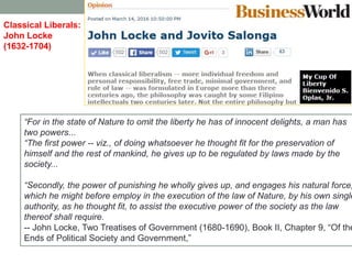 ―For in the state of Nature to omit the liberty he has of innocent delights, a man has
two powers...
―The first power -- viz., of doing whatsoever he thought fit for the preservation of
himself and the rest of mankind, he gives up to be regulated by laws made by the
society...
―Secondly, the power of punishing he wholly gives up, and engages his natural force,
which he might before employ in the execution of the law of Nature, by his own single
authority, as he thought fit, to assist the executive power of the society as the law
thereof shall require.
-- John Locke, Two Treatises of Government (1680-1690), Book II, Chapter 9, ―Of the
Ends of Political Society and Government,‖
Classical Liberals:
John Locke
(1632-1704)
 