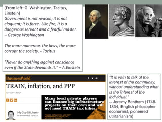 (From left: G. Washington, Tacitus,
Einstein)
Government is not reason; it is not
eloquent; it is force. Like fire, it is a
dangerous servant and a fearful master.
– George Washington
The more numerous the laws, the more
corrupt the society. - Tacitus
"Never do anything against conscience
even if the State demands it." – A.Einstein
―It is vain to talk of the
interest of the community,
without understanding what
is the interest of the
individual.‖
-- Jeremy Bentham (1748-
1834, English philosopher,
economist, pioneered
utilitarianism)
 