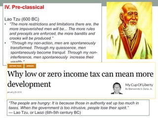 IV. Pre-classical
Lao Tzu (600 BC)
• ―The more restrictions and limitations there are, the
more impoverished men will be... The more rules
and precepts are enforced, the more bandits and
crooks will be produced.‖
• ―Through my non-action, men are spontaneously
transformed. Through my quiescence, men
spontaneously become tranquil. Through my non-
interference, men spontaneously increase their
wealth.‖
―The people are hungry: It is because those in authority eat up too much in
taxes. When the government is too intrusive, people lose their spirit.‖
— Lao Tzu, or Laozi (6th-5th century BC)
 