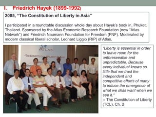 2005, “The Constitution of Liberty in Asia”
I participated in a roundtable discussion whole day about Hayek’s book in, Phuket,
Thailand. Sponsored by the Atlas Economic Research Foundation (now ―Atlas
Network‖) and Friedrich Naumann Foundation for Freedom (FNF). Moderated by
modern classical liberal scholar, Leonard Liggio (RIP) of Atlas.
"Liberty is essential in order
to leave room for the
unforeseeable and
unpredictable. Because
every individual knows so
little that we trust the
independent and
competitive efforts of many
to induce the emergence of
what we shall want when we
see it.―
-- The Constitution of Liberty
(TCL), Ch. 2
I. Friedrich Hayek (1899-1992)
 