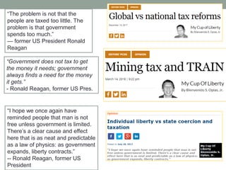 ―Government does not tax to get
the money it needs; government
always finds a need for the money
it gets.‖
- Ronald Reagan, former US Pres.
―The problem is not that the
people are taxed too little. The
problem is that government
spends too much.‖
— former US President Ronald
Reagan
―I hope we once again have
reminded people that man is not
free unless government is limited.
There’s a clear cause and effect
here that is as neat and predictable
as a law of physics: as government
expands, liberty contracts.‖
-- Ronald Reagan, former US
President
 