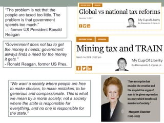 ―We want a society where people are free
to make choices, to make mistakes, to be
generous and compassionate. This is what
we mean by a moral society; not a society
where the state is responsible for
everything, and no one is responsible for
the state.‖
―Government does not tax to get
the money it needs; government
always finds a need for the money
it gets.‖
- Ronald Reagan, former US Pres.
―The problem is not that the
people are taxed too little. The
problem is that government
spends too much.‖
— former US President Ronald
Reagan
 