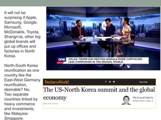 It will not be
surprising if Apple,
Samsung, Google,
Microsoft,
McDonalds, Toyota,
Shangri-la, other big
global brands will
put up offices and
factories in North
Korea.
North-South Korea
reunification as one
country like the
East-West Germany
reunification,
desirable? No.
Two separate
countries linked by
heavy commerce
and investments,
like Malaysia-
Singapore.
 
