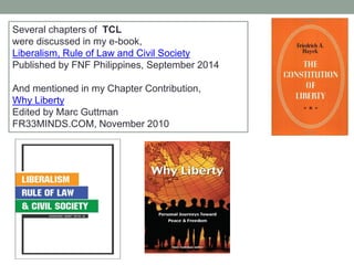 Several chapters of TCL
were discussed in my e-book,
Liberalism, Rule of Law and Civil Society
Published by FNF Philippines, September 2014
And mentioned in my Chapter Contribution,
Why Liberty
Edited by Marc Guttman
FR33MINDS.COM, November 2010
 