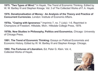 1975. "Two Types of Mind." In Hayek, The Trend of Economic Thinking. Edited by
W. W. Bartley III and Stephen Kresge. Vol. 3 of The Collected Works of F. A. Hayek.
1976. Denationalisation of Money : An Analysis of the Theory and Practice of
Concurrent Currencies. London: Institute of Economic Affairs.
1978a. "Coping with Ignorance." Imprimis 7, no. 7 (July): 1-6. Reprinted in
Champions of Freedom. Hillsdale, Mich.: Hillsdale College Press, 1979.
1978b. New Studies in Philosophy, Politics and Economics. Chicago: University
of Chicago Press.
1991. The Trend of Economic Thinking: Essays on Political Economists and
Economic History. Edited by W. W. Bartley III and Stephen Kresge. Chicago.
1992. The Fortunes of Liberalism. Ed. Peter G. Klein. Vol. 4,
Collected Works of Hayek.
 