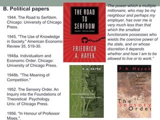 B. Political papers
1944. The Road to Serfdom.
Chicago: University of Chicago
Press.
1945. "The Use of Knowledge
in Society." American Economic
Review 35, 519-30.
1948a. Individualism and
Economic Order. Chicago:
University of Chicago Press.
1948b. "The Meaning of
Competition."
1952. The Sensory Order. An
Inquiry into the Foundations of
Theoretical Psychology.
Univ. of Chicago Press.
1956. "In Honour of Professor
Mises.".
The power which a multiple
millionaire, who may be my
neighbour and perhaps my
employer, has over me is
very much less than that
which the smallest
functionaire possesses who
wields the coercive power of
the state, and on whose
discretion it depends
whether and how I am to be
allowed to live or to work.‖
 