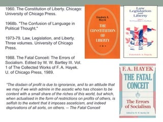 1960. The Constitution of Liberty. Chicago:
University of Chicago Press.
1968b. "The Confusion of Language in
Political Thought."
1973-79. Law, Legislation, and Liberty.
Three volumes. University of Chicago
Press.
1988. The Fatal Conceit: The Errors of
Socialism. Edited by W. W. Bartley III. Vol.
1 of The Collected Works of F. A. Hayek.
U. of Chicago Press, 1989.
―The disdain of profit is due to ignorance, and to an attitude that
we may if we wish admire in the ascetic who has chosen to be
content with a small share of the riches of this world, but which,
when actualised in the form of restrictions on profits of others, is
selfish to the extent that it imposes asceticism, and indeed
deprivations of all sorts, on others. -- The Fatal Conceit
 