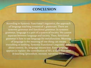 CONCLUSION 
According to Systemic Functional Linguistics, the approach 
of language teaching consists of 2 grammars. There are 
systemic grammar and functional grammar. In systemic 
grammar, language is a part of a system of society. We cannot 
separate between language and society. Then, functional 
grammar is how to use language for metafunction. Meaning 
of language is the meaning of one thing can meant 
everything or nothing. Systemic Functional Linguistics talks 
about context. So, language means text. Every language 
appears is register. the contribution of SFL is GBA that used 
in teaching (procedure, recount, narrative, etc.). 
 