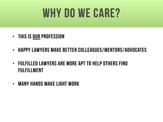Why do we care?
• This is our profession
• Happy lawyers make better colleagues/mentors/advocates
• Fulfilled lawyers are more apt to help others find
fulfillment
• Many hands make light work
 