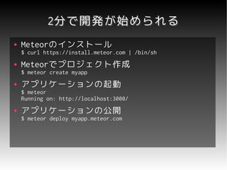 2分で開発が始められる
●   Meteorのインストール
    Meteorのインストール
    $ curl https://install.meteor.com | /bin/sh
●   Meteorでプロジェクト作成
    Meteorでプロジェクト作成
    $ meteor create myapp
●   アプリケーションの起動
    $ meteor
    Running on: http://localhost:3000/
●   アプリケーションの公開
    $ meteor deploy myapp.meteor.com
 