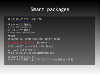 Smart packages
●   現在有効なパッケージの一覧
    http://docs.meteor.com/#packages
●   パッケージの有効化
    $ meteor add <package_name>
●   パッケージの無効化
    $ meteor remove <package_name>
●   今回は
    accounts-ui, bootstrap, d3, jquery をadd
    autopublish, insecure をremove
    autopublish,
●   この2つはデフォルトで入っているもの
    この2
    Autopublishを消さないと…
    Autopublishを消さないと…
    全てのDBコレクションが公開状態になる
    全てのDBコレクションが公開状態になる
    Insecureを消さないと…
    Insecureを消さないと…
    データベース操作の全てがクライアントから自由に可能
 