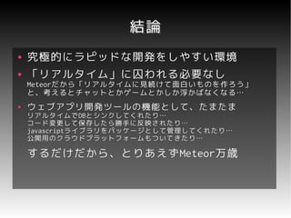 結論
●   究極的にラピッドな開発をしやすい環境
●   「リアルタイム」に囚われる必要なし
    Meteorだから「リアルタイムに見続けて面白いものを作ろう」
    Meteorだから「リアルタイムに見続けて面白いものを作ろう」
    と、考えるとチャットとかゲームとかしか浮かばなくなる…
●   ウェブアプリ開発ツールの機能として、たまたま
    リアルタイムでDBとシンクしてくれたり…
    リアルタイムでDBとシンクしてくれたり…
    コード変更して保存したら勝手に反映されたり…
    javascriptライブラリをパッケージとして管理してくれたり…
    javascriptライブラリをパッケージとして管理してくれたり…
    公開用のクラウドプラットフォームもついてきたり…

    するだけだから、とりあえずMeteor万歳
    するだけだから、とりあえずMeteor万歳
 