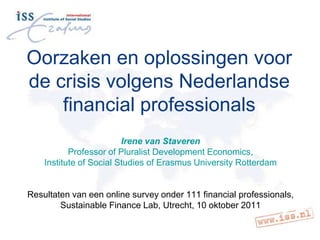 Oorzaken en oplossingen voor de crisis volgens Nederlandse financial professionals Irene van Staveren Professor of Pluralist Development Economics,  Institute of Social Studies of Erasmus University Rotterdam Resultaten van een online survey onder 111 financial professionals, Sustainable Finance Lab, Utrecht, 10 oktober 2011 