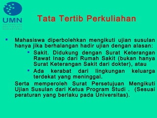 Tata Tertib Perkuliahan
 Mahasiswa diperbolehkan mengikuti ujian susulan
hanya jika berhalangan hadir ujian dengan alasan:
 Sakit. Didukung dengan Surat Keterangan
Rawat Inap dari Rumah Sakit (bukan hanya
Surat Keterangan Sakit dari dokter), atau
 Ada kerabat dari lingkungan keluarga
terdekat yang meninggal.
Serta memperoleh Surat Persetujuan Mengikuti
Ujian Susulan dari Ketua Program Studi . (Sesuai
peraturan yang berlaku pada Universitas).
 