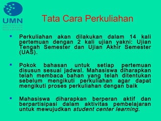 Tata Cara Perkuliahan
 Perkuliahan akan dilakukan dalam 14 kali
pertemuan dengan 2 kali ujian yakni: Ujian
Tengah Semester dan Ujian Akhir Semester
(UAS).
 Pokok bahasan untuk setiap pertemuan
disusun sesuai jadwal. Mahasiswa diharapkan
telah membaca bahan yang telah ditentukan
sebelum mengikuti perkuliahan agar dapat
mengikuti proses perkuliahan dengan baik
 Mahasiswa diharapkan berperan aktif dan
berpartisipasi dalam aktivitas pembelajaran
untuk mewujudkan student center learning.
 
