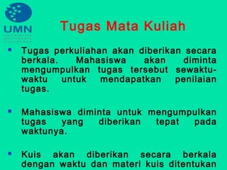 Tugas Mata Kuliah
 Tugas perkuliahan akan diberikan secara
berkala. Mahasiswa akan diminta
mengumpulkan tugas tersebut sewaktu-
waktu untuk mendapatkan penilaian
tugas.
 Mahasiswa diminta untuk mengumpulkan
tugas yang diberikan tepat pada
waktunya.
 Kuis akan diberikan secara berkala
dengan waktu dan materi kuis ditentukan
 