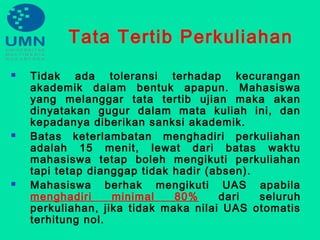 Tata Tertib Perkuliahan
 Tidak ada toleransi terhadap kecurangan
akademik dalam bentuk apapun. Mahasiswa
yang melanggar tata tertib ujian maka akan
dinyatakan gugur dalam mata kuliah ini, dan
kepadanya diberikan sanksi akademik.
 Batas keterlambatan menghadiri perkuliahan
adalah 15 menit, lewat dari batas waktu
mahasiswa tetap boleh mengikuti perkuliahan
tapi tetap dianggap tidak hadir (absen).
 Mahasiswa berhak mengikuti UAS apabila
menghadiri minimal 80% dari seluruh
perkuliahan, jika tidak maka nilai UAS otomatis
terhitung nol.
 
