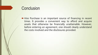 Conclusion
 Hire Purchase is an important source of financing in recent
times. It provides a convenient way to afford and acquire
assets that otherwise be financially unattainable. However,
before entering an agreement, one should clearly understand
the costs involved and the disclosures provided.
 